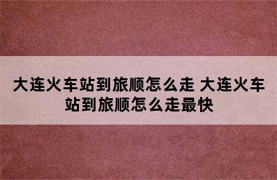 大连火车站到旅顺怎么走 大连火车站到旅顺怎么走最快